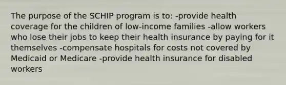 The purpose of the SCHIP program is to: -provide health coverage for the children of low-income families -allow workers who lose their jobs to keep their health insurance by paying for it themselves -compensate hospitals for costs not covered by Medicaid or Medicare -provide health insurance for disabled workers