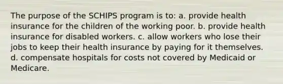 The purpose of the SCHIPS program is to: a. provide health insurance for the children of the working poor. b. provide health insurance for disabled workers. c. allow workers who lose their jobs to keep their health insurance by paying for it themselves. d. compensate hospitals for costs not covered by Medicaid or Medicare.