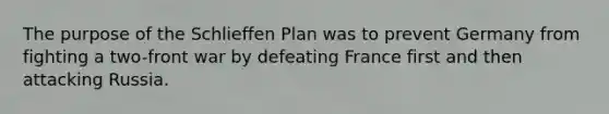 The purpose of the Schlieffen Plan was to prevent Germany from fighting a two-front war by defeating France first and then attacking Russia.