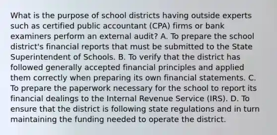 What is the purpose of school districts having outside experts such as certified public accountant (CPA) firms or bank examiners perform an external audit? A. To prepare the school district's financial reports that must be submitted to the State Superintendent of Schools. B. To verify that the district has followed generally accepted financial principles and applied them correctly when preparing its own financial statements. C. To prepare the paperwork necessary for the school to report its financial dealings to the Internal Revenue Service (IRS). D. To ensure that the district is following state regulations and in turn maintaining the funding needed to operate the district.