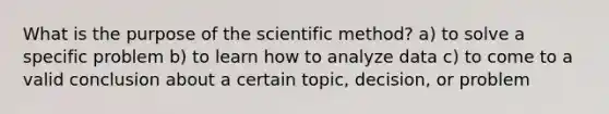 What is the purpose of the scientific method? a) to solve a specific problem b) to learn how to analyze data c) to come to a valid conclusion about a certain topic, decision, or problem