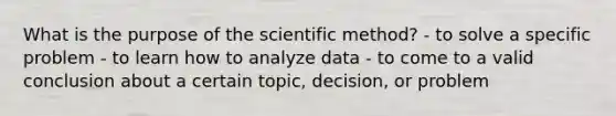 What is the purpose of the scientific method? - to solve a specific problem - to learn how to analyze data - to come to a valid conclusion about a certain topic, decision, or problem