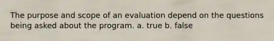 The purpose and scope of an evaluation depend on the questions being asked about the program. a. true b. false