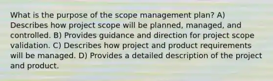 What is the purpose of the scope management plan? A) Describes how project scope will be planned, managed, and controlled. B) Provides guidance and direction for project scope validation. C) Describes how project and product requirements will be managed. D) Provides a detailed description of the project and product.