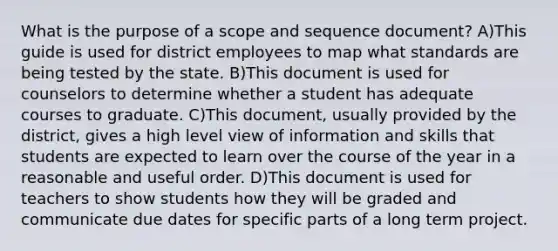 What is the purpose of a scope and sequence document? A)This guide is used for district employees to map what standards are being tested by the state. B)This document is used for counselors to determine whether a student has adequate courses to graduate. C)This document, usually provided by the district, gives a high level view of information and skills that students are expected to learn over the course of the year in a reasonable and useful order. D)This document is used for teachers to show students how they will be graded and communicate due dates for specific parts of a long term project.