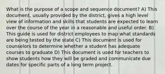 What is the purpose of a scope and sequence document? A) This document, usually provided by the district, gives a high level view of information and skills that students are expected to learn over the course of the year in a reasonable and useful order. B) This guide is used for district employees to map what standards are being tested by the state C) This document is used for counselors to determine whether a student has adequate courses to graduate D) This document is used for teachers to show students how they will be graded and communicate due dates for specific parts of a long term project.