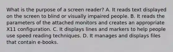 What is the purpose of a screen reader? A. It reads text displayed on the screen to blind or visually impaired people. B. It reads the parameters of the attached monitors and creates an appropriate X11 configuration. C. It displays lines and markers to help people use speed reading techniques. D. It manages and displays files that contain e-books.