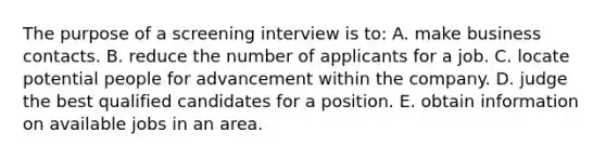 The purpose of a screening interview is to: A. make business contacts. B. reduce the number of applicants for a job. C. locate potential people for advancement within the company. D. judge the best qualified candidates for a position. E. obtain information on available jobs in an area.