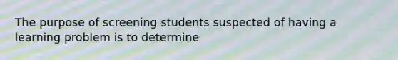 The purpose of screening students suspected of having a learning problem is to determine