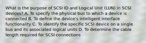 What is the purpose of SCSI ID and Logical Unit (LUN) in SCSI devices? A. To specify the physical bus to which a device is connected B. To define the device's intelligent interface functionality C. To identify the specific SCSI device on a single bus and its associated logical units D. To determine the cable length required for SCSI connections