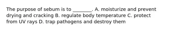 The purpose of sebum is to​ ________. A. moisturize and prevent drying and cracking B. regulate body temperature C. protect from UV rays D. trap pathogens and destroy them