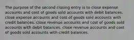 The purpose of the second closing entry is to close expense accounts and cost of goods sold accounts with debit balances. close expense accounts and cost of goods sold accounts with credit balances. close revenue accounts and cost of goods sold accounts with debit balances. close revenue accounts and cost of goods sold accounts with credit balances.