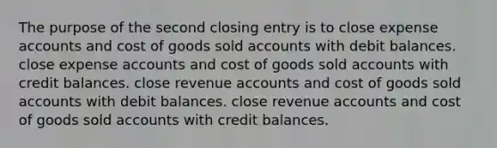 The purpose of the second closing entry is to close expense accounts and cost of goods sold accounts with debit balances. close expense accounts and cost of goods sold accounts with credit balances. close revenue accounts and cost of goods sold accounts with debit balances. close revenue accounts and cost of goods sold accounts with credit balances.