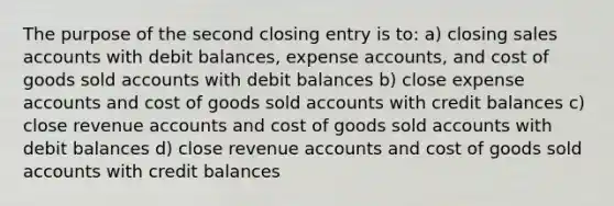 The purpose of the second closing entry is to: a) closing sales accounts with debit balances, expense accounts, and cost of goods sold accounts with debit balances b) close expense accounts and cost of goods sold accounts with credit balances c) close revenue accounts and cost of goods sold accounts with debit balances d) close revenue accounts and cost of goods sold accounts with credit balances