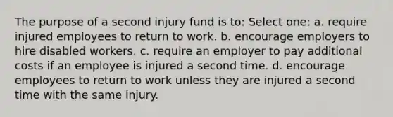 The purpose of a second injury fund is to: Select one: a. require injured employees to return to work. b. encourage employers to hire disabled workers. c. require an employer to pay additional costs if an employee is injured a second time. d. encourage employees to return to work unless they are injured a second time with the same injury.