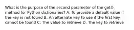 What is the purpose of the second parameter of the get() method for Python dictionaries? A. To provide a default value if the key is not found B. An alternate key to use if the first key cannot be found C. The value to retrieve D. The key to retrieve