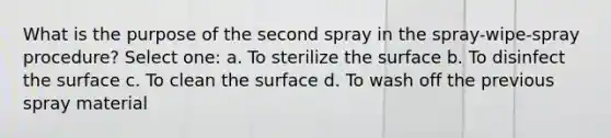 What is the purpose of the second spray in the spray-wipe-spray procedure? Select one: a. To sterilize the surface b. To disinfect the surface c. To clean the surface d. To wash off the previous spray material