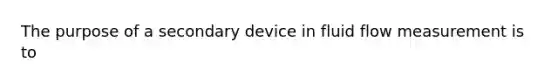 The purpose of a secondary device in fluid flow measurement is to