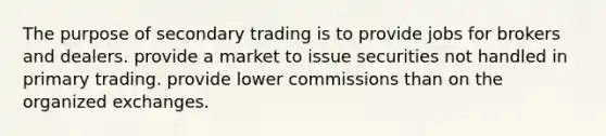 The purpose of secondary trading is to provide jobs for brokers and dealers. provide a market to issue securities not handled in primary trading. provide lower commissions than on the organized exchanges.