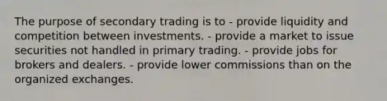 The purpose of secondary trading is to - provide liquidity and competition between investments. - provide a market to issue securities not handled in primary trading. - provide jobs for brokers and dealers. - provide lower commissions than on the organized exchanges.