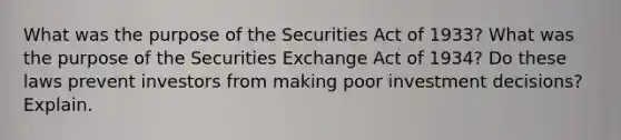 What was the purpose of the Securities Act of 1933? What was the purpose of the Securities Exchange Act of 1934? Do these laws prevent investors from making poor investment decisions? Explain.