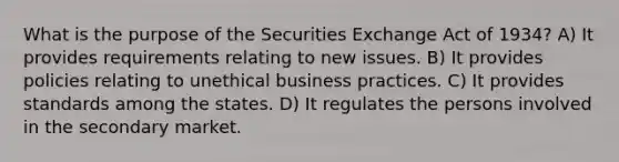 What is the purpose of the Securities Exchange Act of 1934? A) It provides requirements relating to new issues. B) It provides policies relating to unethical business practices. C) It provides standards among the states. D) It regulates the persons involved in the secondary market.