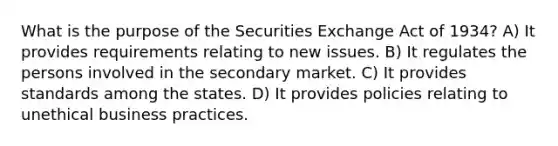 What is the purpose of the Securities Exchange Act of 1934? A) It provides requirements relating to new issues. B) It regulates the persons involved in the secondary market. C) It provides standards among the states. D) It provides policies relating to unethical business practices.