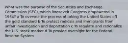 What was the purpose of the Securities and Exchange Commission (SEC), which Roosevelt Congress empowered in 1934? a To oversee the process of taking the United States off the gold standard b To protect radicals and immigrants from unfair investigation and deportation c To regulate and rationalize the U.S. stock market d To provide oversight for the Federal Reserve System