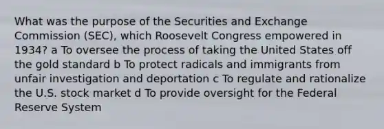 What was the purpose of the Securities and Exchange Commission (SEC), which Roosevelt Congress empowered in 1934? a To oversee the process of taking the United States off the gold standard b To protect radicals and immigrants from unfair investigation and deportation c To regulate and rationalize the U.S. stock market d To provide oversight for the Federal Reserve System