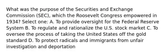 What was the purpose of the Securities and Exchange Commission (SEC), which the Roosevelt Congress empowered in 1934? Select one: A. To provide oversight for the Federal Reserve System B. To regulate and rationalize the U.S. stock market C. To oversee the process of taking the United States off the gold standard D. To protect radicals and immigrants from unfair investigation and deportation