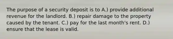 The purpose of a security deposit is to A.) provide additional revenue for the landlord. B.) repair damage to the property caused by the tenant. C.) pay for the last month's rent. D.) ensure that the lease is valid.