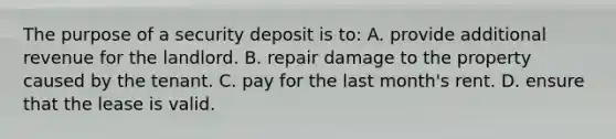 The purpose of a security deposit is to: A. provide additional revenue for the landlord. B. repair damage to the property caused by the tenant. C. pay for the last month's rent. D. ensure that the lease is valid.