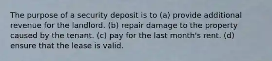 The purpose of a security deposit is to (a) provide additional revenue for the landlord. (b) repair damage to the property caused by the tenant. (c) pay for the last month's rent. (d) ensure that the lease is valid.