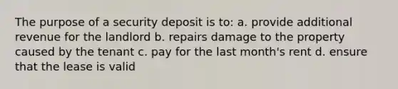 The purpose of a security deposit is to: a. provide additional revenue for the landlord b. repairs damage to the property caused by the tenant c. pay for the last month's rent d. ensure that the lease is valid