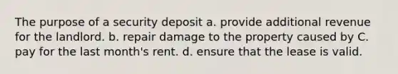 The purpose of a security deposit a. provide additional revenue for the landlord. b. repair damage to the property caused by C. pay for the last month's rent. d. ensure that the lease is valid.