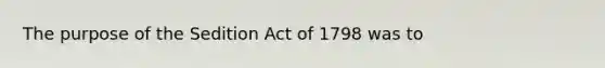 The purpose of the Sedition Act of 1798 was to