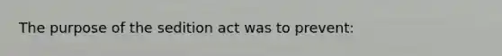 The purpose of the sedition act was to prevent: