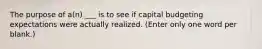 The purpose of a(n) ___ is to see if capital budgeting expectations were actually realized. (Enter only one word per blank.)