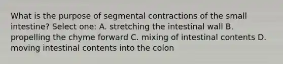 What is the purpose of segmental contractions of the small intestine? Select one: A. stretching the intestinal wall B. propelling the chyme forward C. mixing of intestinal contents D. moving intestinal contents into the colon