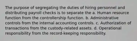 The purpose of segregating the duties of hiring personnel and distributing payroll checks is to separate the a. Human resource function from the controllership function. b. Administrative controls from the internal accounting controls. c. Authorization of transactions from the custody-related assets. d. Operational responsibility from the record-keeping responsibility.