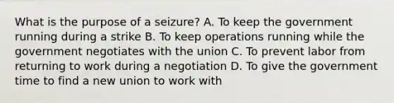 What is the purpose of a seizure? A. To keep the government running during a strike B. To keep operations running while the government negotiates with the union C. To prevent labor from returning to work during a negotiation D. To give the government time to find a new union to work with