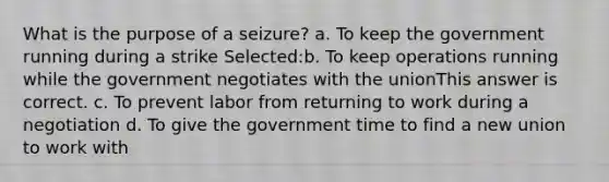 What is the purpose of a seizure? a. To keep the government running during a strike Selected:b. To keep operations running while the government negotiates with the unionThis answer is correct. c. To prevent labor from returning to work during a negotiation d. To give the government time to find a new union to work with