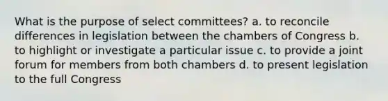 What is the purpose of select committees? a. to reconcile differences in legislation between the chambers of Congress b. to highlight or investigate a particular issue c. to provide a joint forum for members from both chambers d. to present legislation to the full Congress