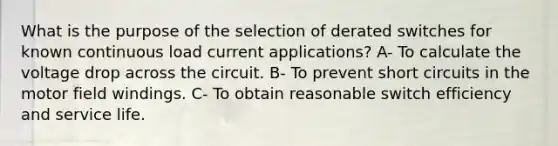 What is the purpose of the selection of derated switches for known continuous load current applications? A- To calculate the voltage drop across the circuit. B- To prevent short circuits in the motor field windings. C- To obtain reasonable switch efficiency and service life.