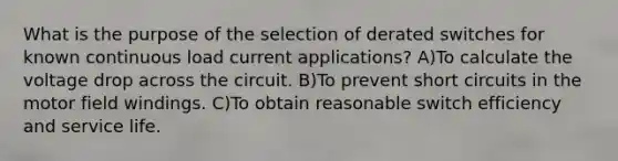 What is the purpose of the selection of derated switches for known continuous load current applications? A)To calculate the voltage drop across the circuit. B)To prevent short circuits in the motor field windings. C)To obtain reasonable switch efficiency and service life.