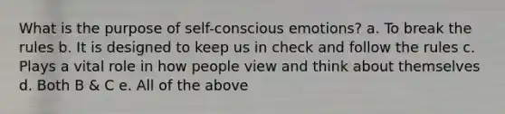 What is the purpose of self-conscious emotions? a. To break the rules b. It is designed to keep us in check and follow the rules c. Plays a vital role in how people view and think about themselves d. Both B & C e. All of the above