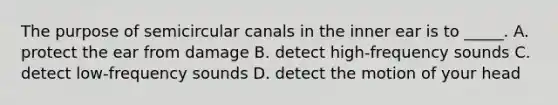 The purpose of semicircular canals in the inner ear is to _____. A. protect the ear from damage B. detect high-frequency sounds C. detect low-frequency sounds D. detect the motion of your head