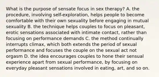 What is the purpose of sensate focus in sex therapy? A. the procedure, involving self-exploration, helps people to become comfortable with their own sexuality before engaging in mutual sexuality B. the technique helps couples to focus on pleasant, erotic sensations associated with intimate contact, rather than focusing on performance demands C. the method continually interrupts climax, which both extends the period of sexual performance and focuses the couple on the sexual act not orgasm D. the idea encourages couples to hone their sensual experience apart from sexual performance, by focusing on everyday pleasant sensations involved in eating, art, and so on.