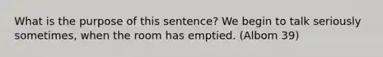 What is the purpose of this sentence? We begin to talk seriously sometimes, when the room has emptied. (Albom 39)