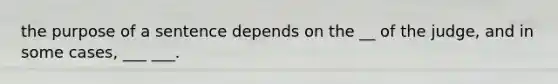 the purpose of a sentence depends on the __ of the judge, and in some cases, ___ ___.